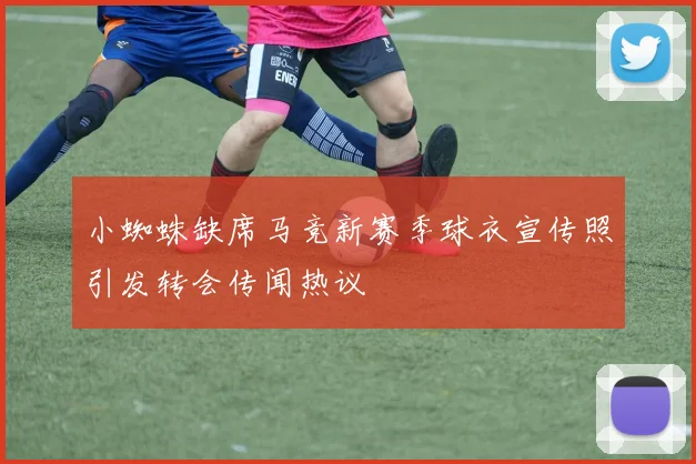 小蜘蛛缺席马竞新赛季球衣宣传照引发转会传闻热议