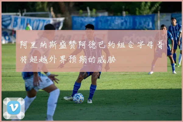 阿里纳斯盛赞阿德巴约组合字母哥将超越外界预期的威胁