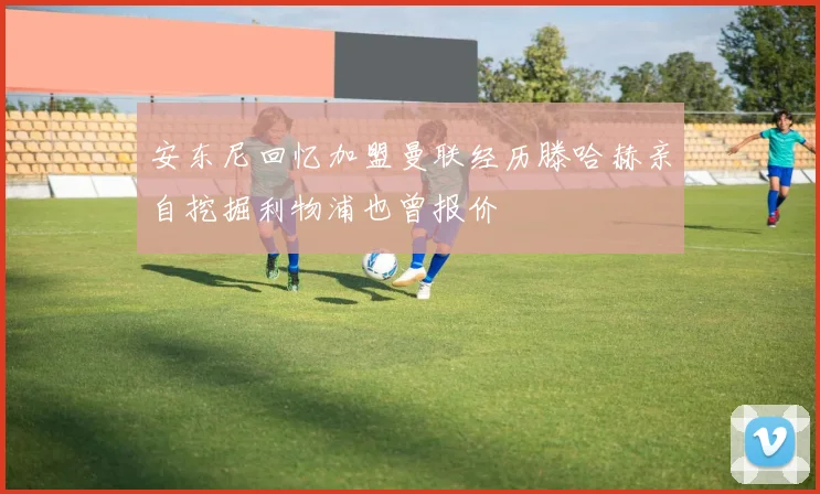 安东尼回忆加盟曼联经历滕哈赫亲自挖掘利物浦也曾报价