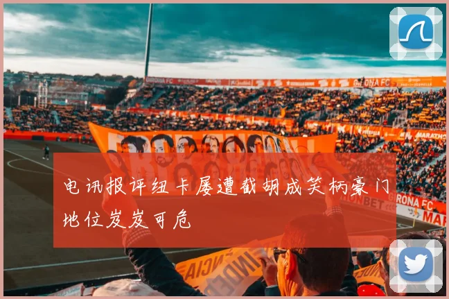 电讯报评纽卡屡遭截胡成笑柄豪门地位岌岌可危