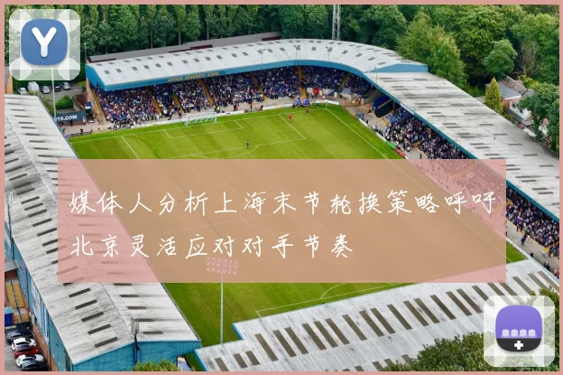 媒体人分析上海末节轮换策略呼吁北京灵活应对对手节奏