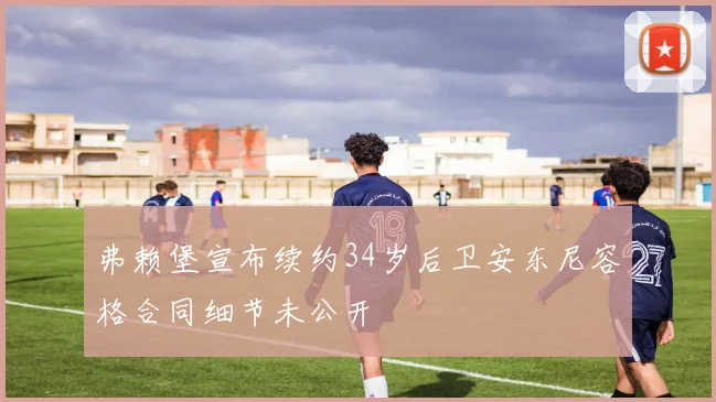 弗赖堡宣布续约34岁后卫安东尼容格合同细节未公开