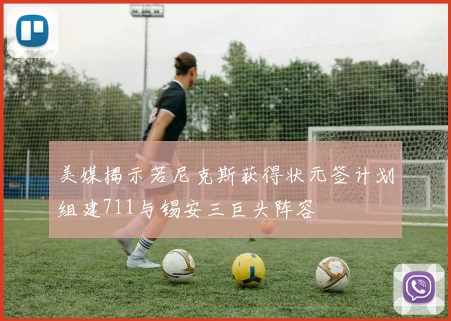 美媒揭示若尼克斯获得状元签计划组建711与锡安三巨头阵容