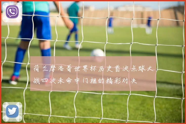 荷兰摩洛哥世界杯历史首次点球大战四次未命中门框的精彩对决