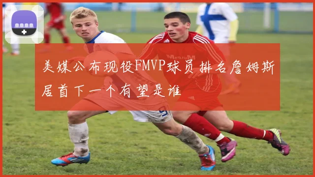 美媒公布现役FMVP球员排名詹姆斯居首下一个有望是谁
